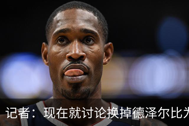 记者：现在就讨论换掉德泽尔比为时过早，他理应获得更多时间